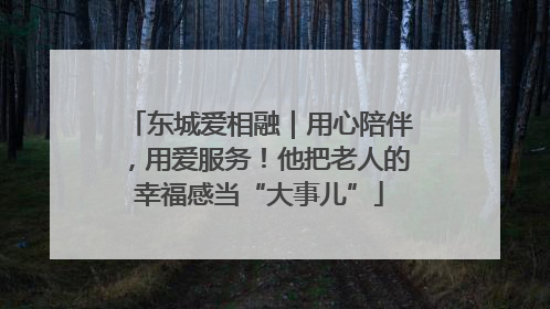 东城爱相融｜用心陪伴，用爱服务！他把老人的幸福感当“大事儿”