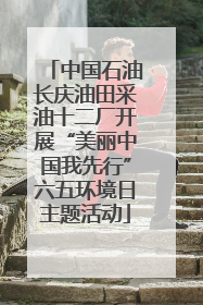中国石油长庆油田采油十二厂开展“美丽中国我先行”六五环境日主题活动