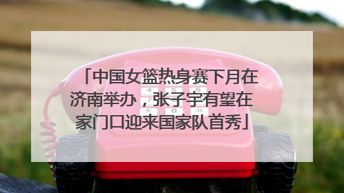 中国女篮热身赛下月在济南举办，张子宇有望在家门口迎来国家队首秀