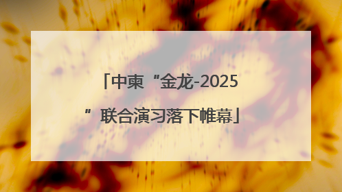 中柬“金龙-2025”联合演习落下帷幕