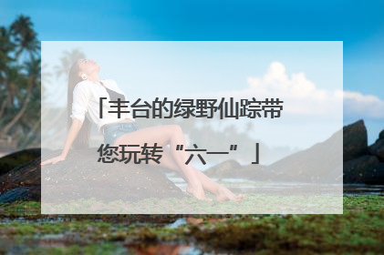 丰台的绿野仙踪带您玩转“六一”