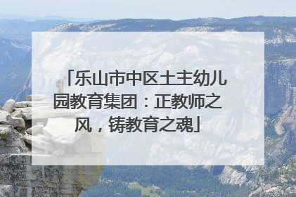 乐山市中区土主幼儿园教育集团：正教师之风，铸教育之魂