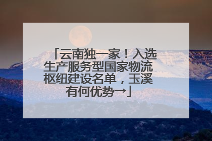 云南独一家！入选生产服务型国家物流枢纽建设名单，玉溪有何优势→