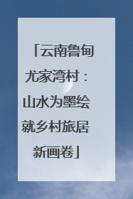 云南鲁甸尤家湾村：山水为墨绘就乡村旅居新画卷