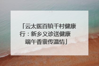 云太医百镇千村健康行：新乡义诊送健康 端午香囊传温情