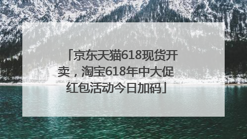 京东天猫618现货开卖，淘宝618年中大促红包活动今日加码