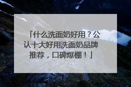 什么洗面奶好用？公认十大好用洗面奶品牌推荐，口碑爆棚！