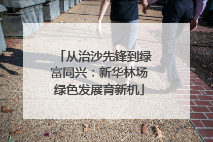 从治沙先锋到绿富同兴：新华林场绿色发展育新机
