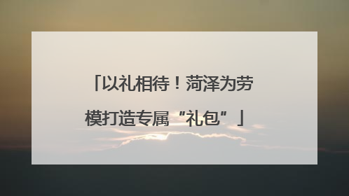 以礼相待！菏泽为劳模打造专属“礼包”
