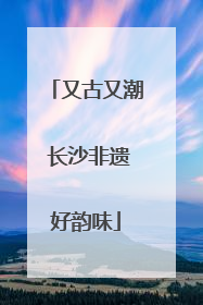 又古又潮 长沙非遗好韵味