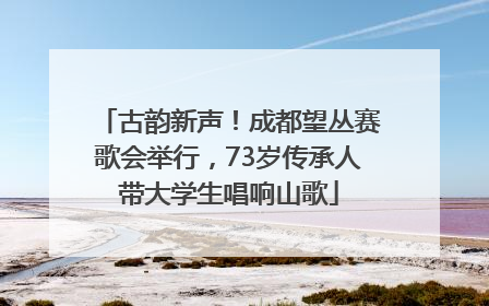 古韵新声！成都望丛赛歌会举行，73岁传承人带大学生唱响山歌