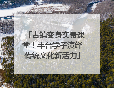 古镇变身实景课堂！丰台学子演绎传统文化新活力