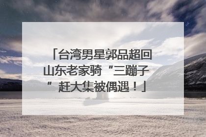 台湾男星郭品超回山东老家骑“三蹦子”赶大集被偶遇！
