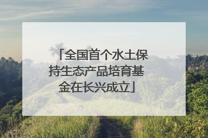 全国首个水土保持生态产品培育基金在长兴成立