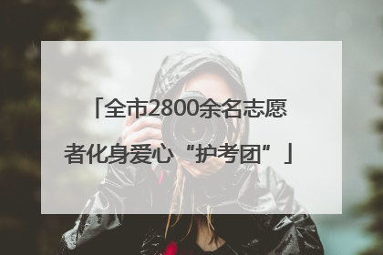 全市2800余名志愿者化身爱心“护考团”