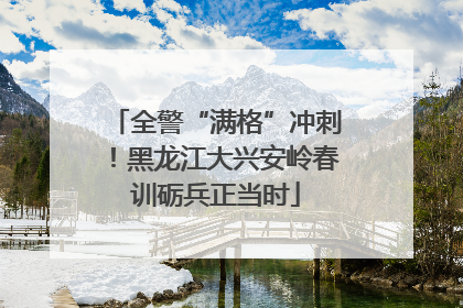 全警“满格”冲刺！黑龙江大兴安岭春训砺兵正当时
