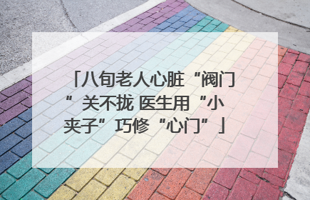 八旬老人心脏“阀门”关不拢 医生用“小夹子”巧修“心门”