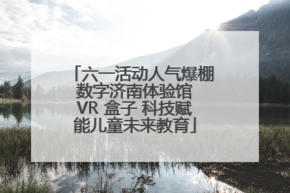 六一活动人气爆棚 数字济南体验馆 VR 盒子 科技赋能儿童未来教育
