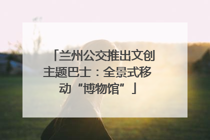 兰州公交推出文创主题巴士：全景式移动“博物馆”
