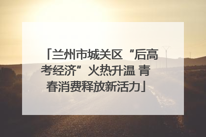 兰州市城关区“后高考经济”火热升温 青春消费释放新活力
