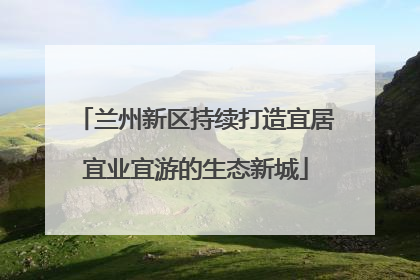 兰州新区持续打造宜居宜业宜游的生态新城