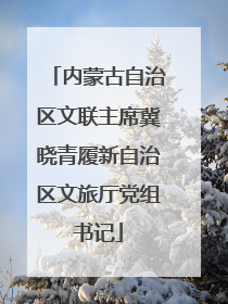 内蒙古自治区文联主席冀晓青履新自治区文旅厅党组书记
