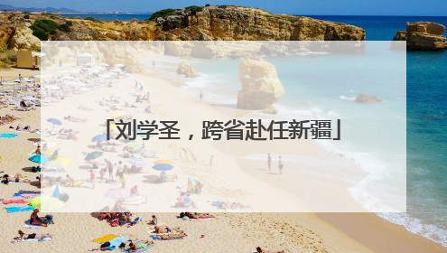 刘学圣，跨省赴任新疆
