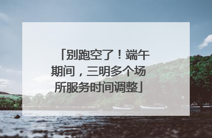 别跑空了！端午期间，三明多个场所服务时间调整