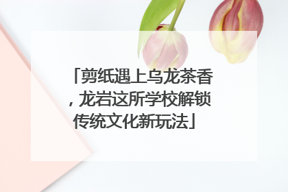 剪纸遇上乌龙茶香，龙岩这所学校解锁传统文化新玩法