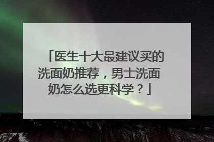 医生十大最建议买的洗面奶推荐，男士洗面奶怎么选更科学？