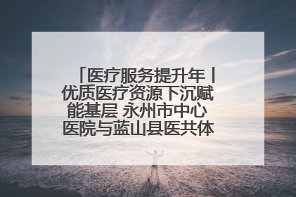 医疗服务提升年丨优质医疗资源下沉赋能基层 永州市中心医院与蓝山县医共体总院共筑健康屏障