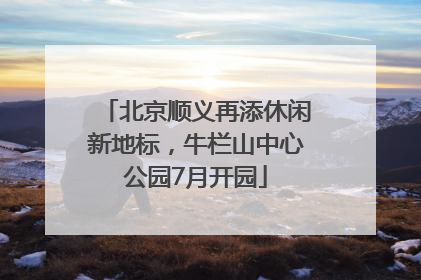 北京顺义再添休闲新地标，牛栏山中心公园7月开园