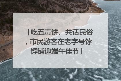 吃五毒饼、共话民俗，市民游客在老字号饽饽铺迎端午佳节