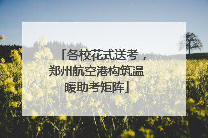 各校花式送考，郑州航空港构筑温暖助考矩阵