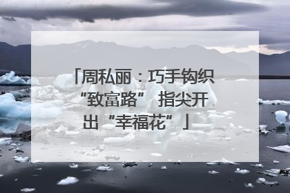 周私丽：巧手钩织“致富路” 指尖开出“幸福花”