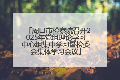 周口市检察院召开2025年党组理论学习中心组集中学习暨检委会集体学习会议
