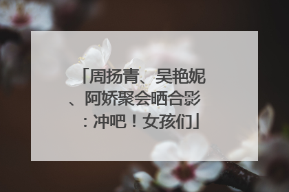 周扬青、吴艳妮、阿娇聚会晒合影：冲吧！女孩们