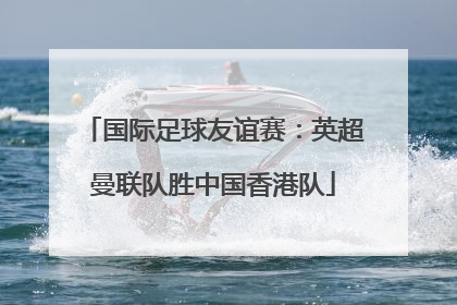 国际足球友谊赛：英超曼联队胜中国香港队