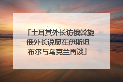 土耳其外长访俄斡旋 俄外长说愿在伊斯坦布尔与乌克兰再谈