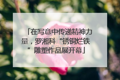 在写意中传递精神力量，罗湘科“锈铜烂铁”雕塑作品展开幕