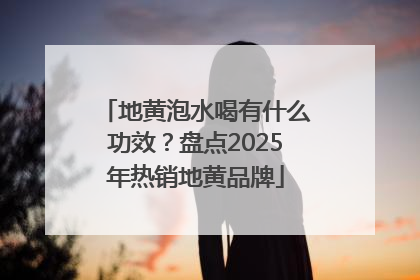 地黄泡水喝有什么功效？盘点2025年热销地黄品牌