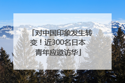 对中国印象发生转变！近300名日本青年应邀访华