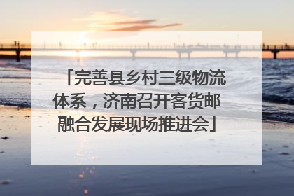 完善县乡村三级物流体系，济南召开客货邮融合发展现场推进会