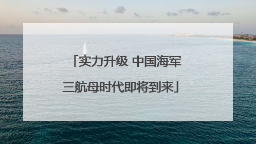 实力升级 中国海军三航母时代即将到来