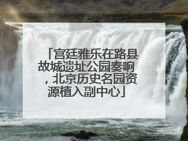 宫廷雅乐在路县故城遗址公园奏响，北京历史名园资源植入副中心