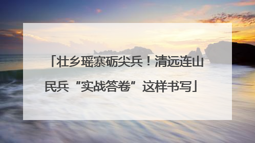 壮乡瑶寨砺尖兵！清远连山民兵“实战答卷”这样书写