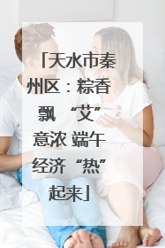 天水市秦州区：粽香飘 “艾”意浓 端午经济“热”起来