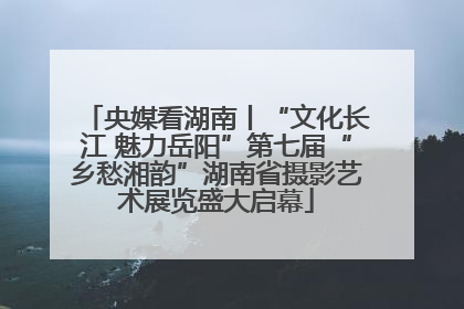 央媒看湖南丨“文化长江 魅力岳阳”第七届“乡愁湘韵”湖南省摄影艺术展览盛大启幕