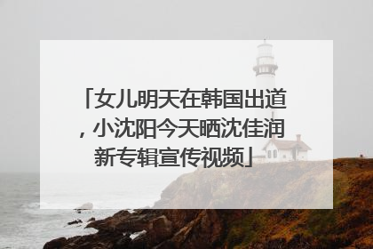 女儿明天在韩国出道，小沈阳今天晒沈佳润新专辑宣传视频