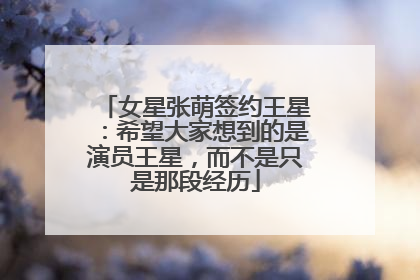女星张萌签约王星：希望大家想到的是演员王星，而不是只是那段经历